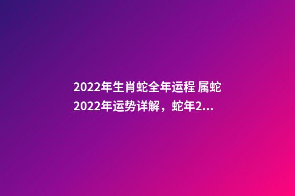 2022年生肖蛇全年运程 属蛇2022年运势详解，蛇年2022年运势及运程